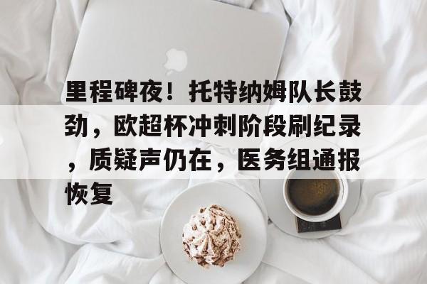 里程碑夜！托特纳姆队长鼓劲，欧超杯冲刺阶段刷纪录，质疑声仍在，医务组通报恢复的简单介绍